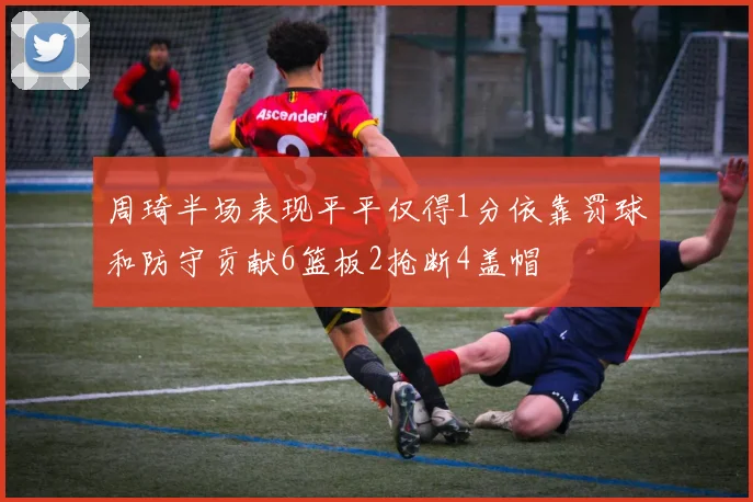 周琦半场表现平平仅得1分依靠罚球和防守贡献6篮板2抢断4盖帽