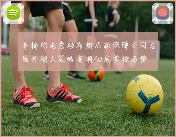 夸梅称老詹助布朗尼获保障合同后离开湖人策略高明彻底掌控局势