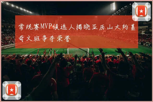 常规赛MVP候选人揭晓亚历山大约基奇文班争夺荣誉