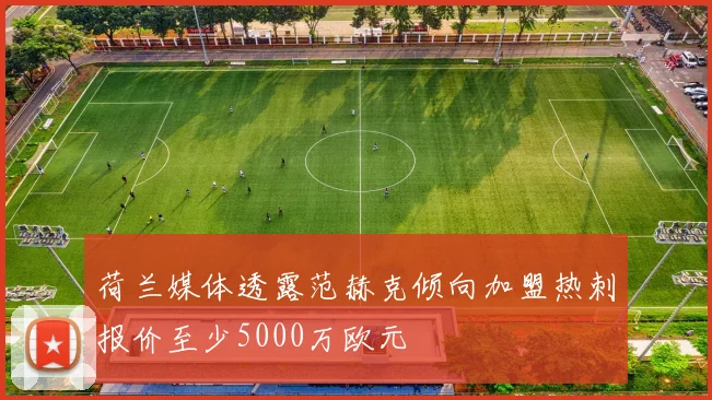 荷兰媒体透露范赫克倾向加盟热刺报价至少5000万欧元