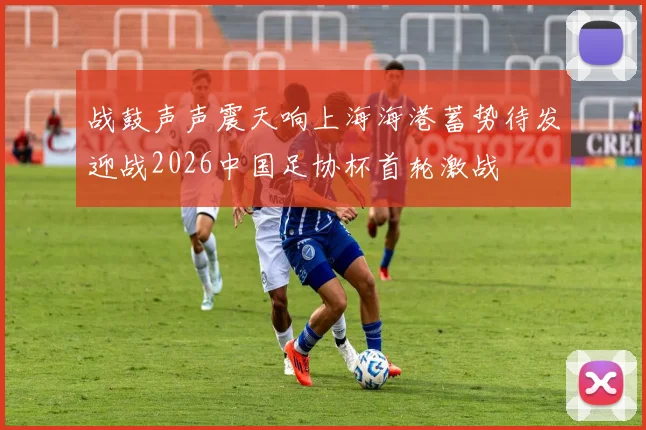 战鼓声声震天响上海海港蓄势待发迎战2026中国足协杯首轮激战