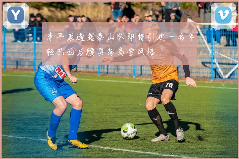 李平康透露泰山队即将引进一名年轻巴西后腰具备乌索风格