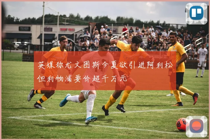 英媒称尤文图斯今夏欲引进阿利松但利物浦要价超千万元