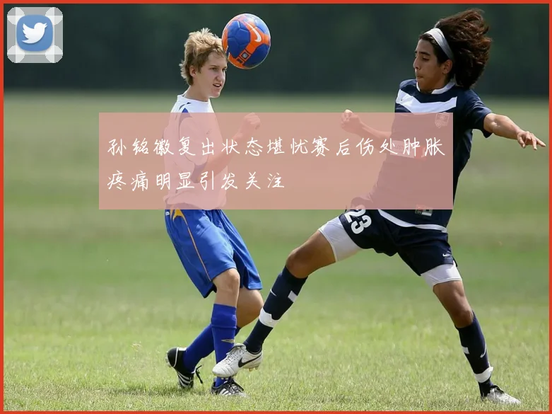 孙铭徽复出状态堪忧赛后伤处肿胀疼痛明显引发关注