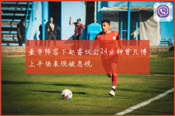 豪华阵容下赵睿仅打24分钟曾凡博上半场表现被忽视