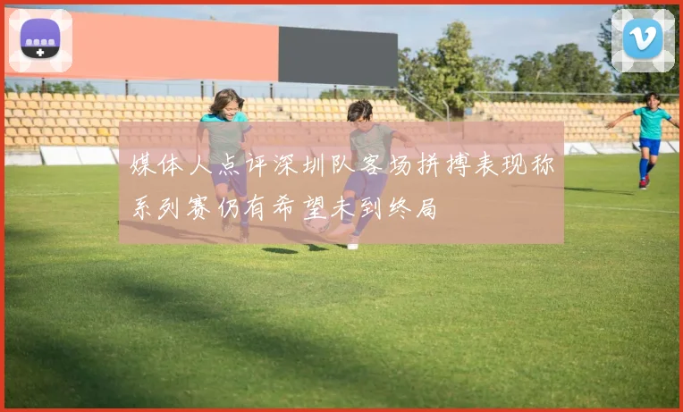 媒体人点评深圳队客场拼搏表现称系列赛仍有希望未到终局