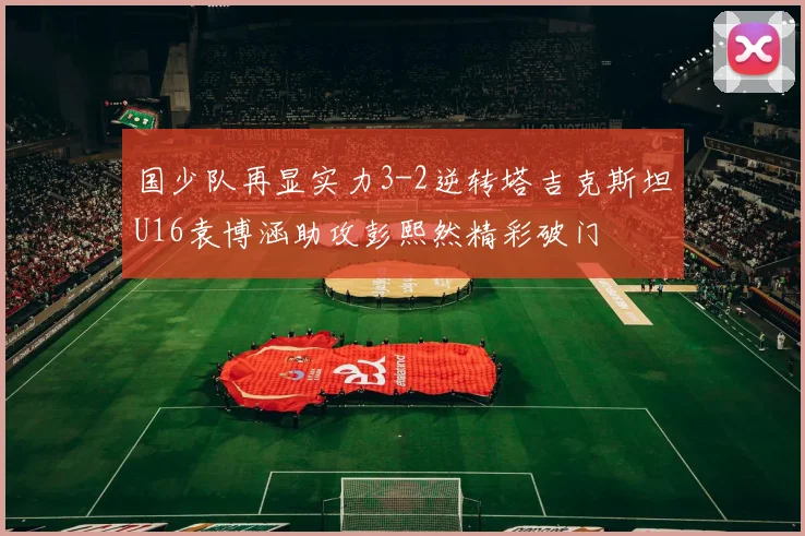 国少队再显实力3-2逆转塔吉克斯坦U16袁博涵助攻彭熙然精彩破门