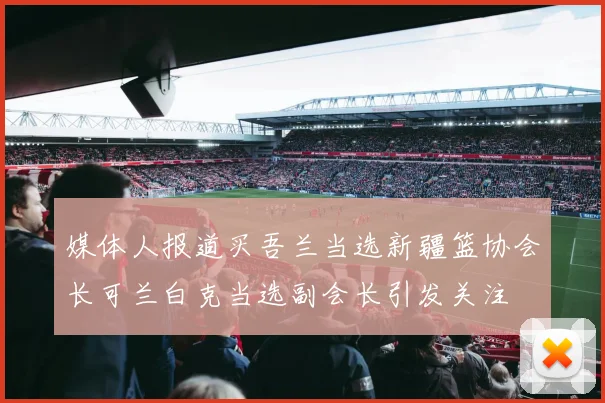 媒体人报道买吾兰当选新疆篮协会长可兰白克当选副会长引发关注