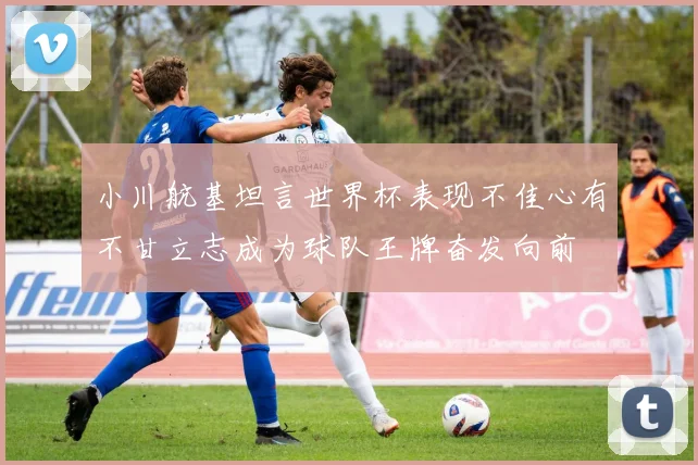 小川航基坦言世界杯表现不佳心有不甘立志成为球队王牌奋发向前