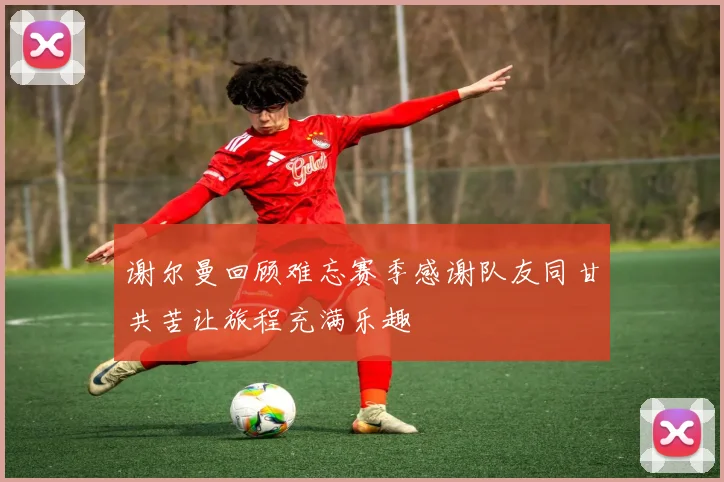 谢尔曼回顾难忘赛季感谢队友同甘共苦让旅程充满乐趣