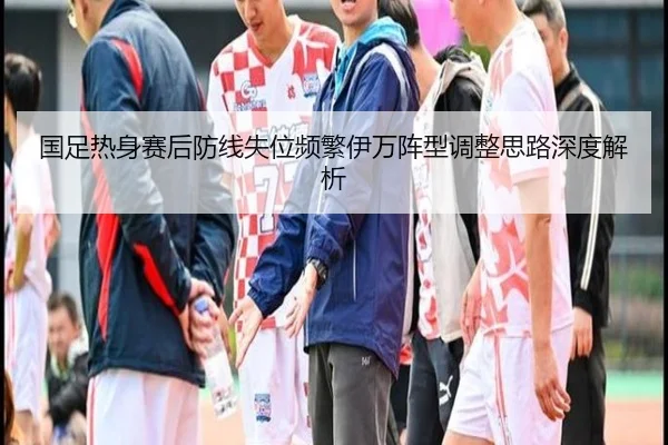 国足热身赛后防线失位频繁伊万阵型调整思路深度解析